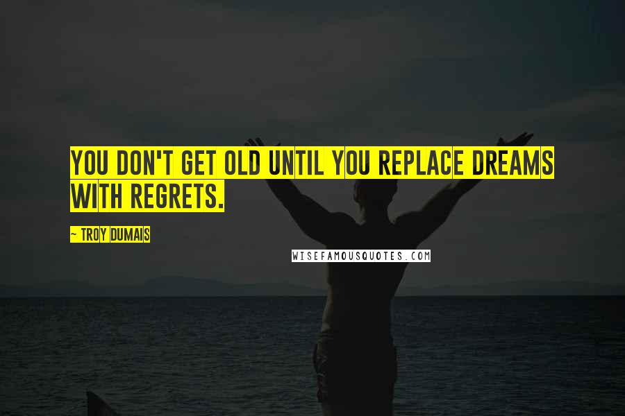 Troy Dumais Quotes: You don't get old until you replace dreams with regrets.