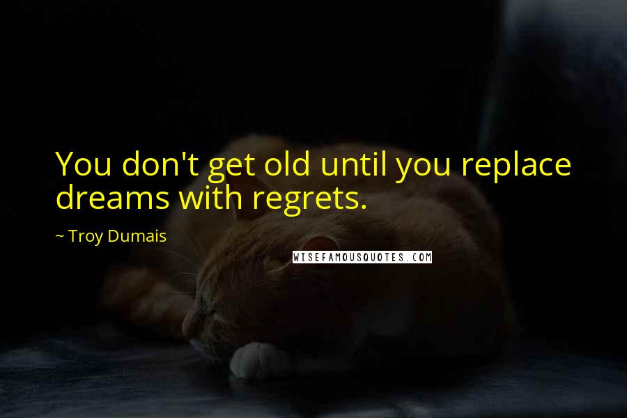 Troy Dumais Quotes: You don't get old until you replace dreams with regrets.