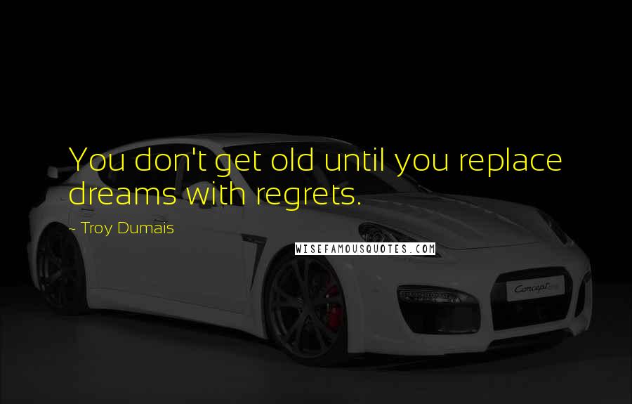 Troy Dumais Quotes: You don't get old until you replace dreams with regrets.