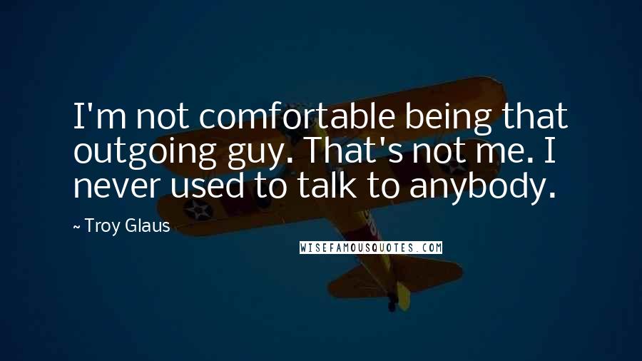 Troy Glaus Quotes: I'm not comfortable being that outgoing guy. That's not me. I never used to talk to anybody.