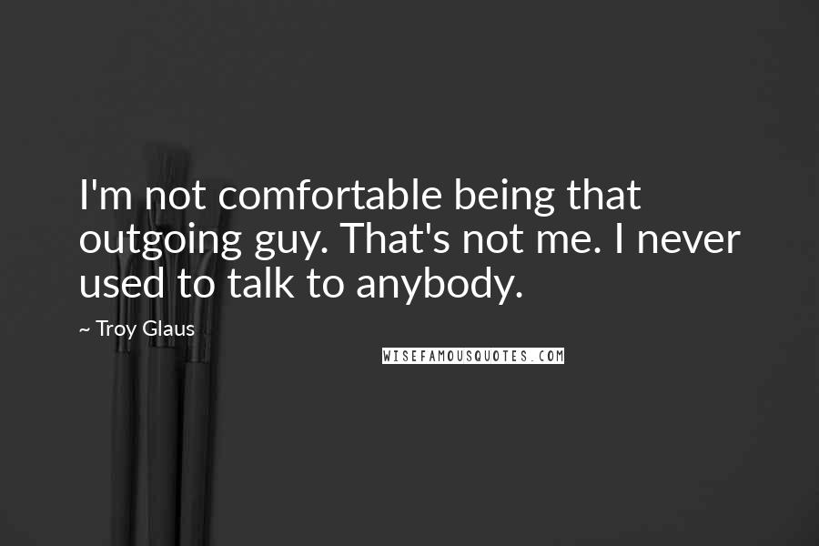 Troy Glaus Quotes: I'm not comfortable being that outgoing guy. That's not me. I never used to talk to anybody.