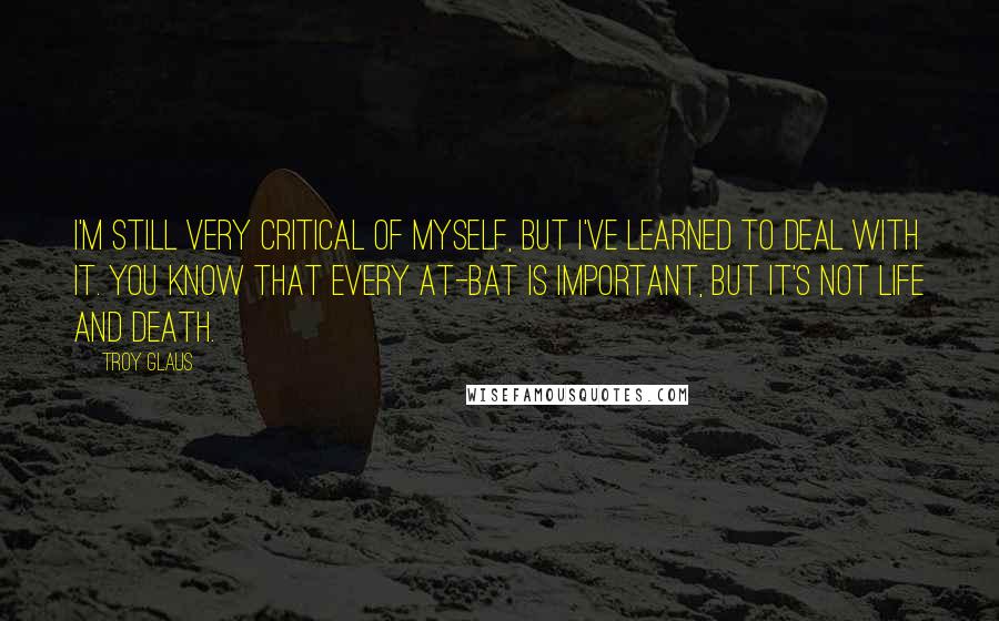 Troy Glaus Quotes: I'm still very critical of myself, but I've learned to deal with it. You know that every at-bat is important, but it's not life and death.