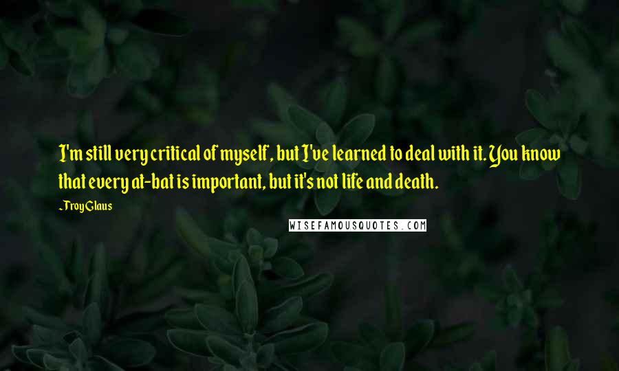 Troy Glaus Quotes: I'm still very critical of myself, but I've learned to deal with it. You know that every at-bat is important, but it's not life and death.