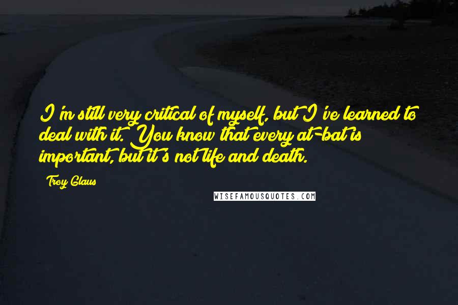 Troy Glaus Quotes: I'm still very critical of myself, but I've learned to deal with it. You know that every at-bat is important, but it's not life and death.