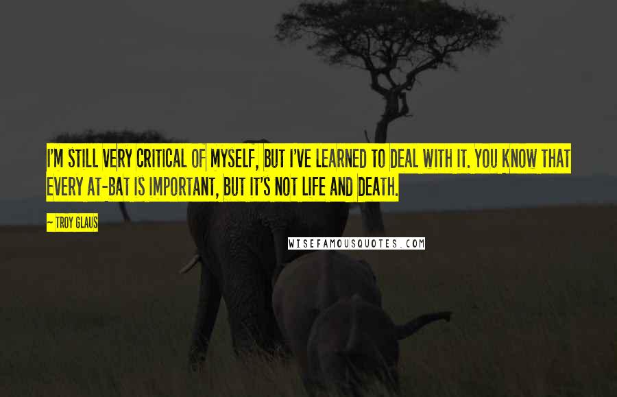 Troy Glaus Quotes: I'm still very critical of myself, but I've learned to deal with it. You know that every at-bat is important, but it's not life and death.