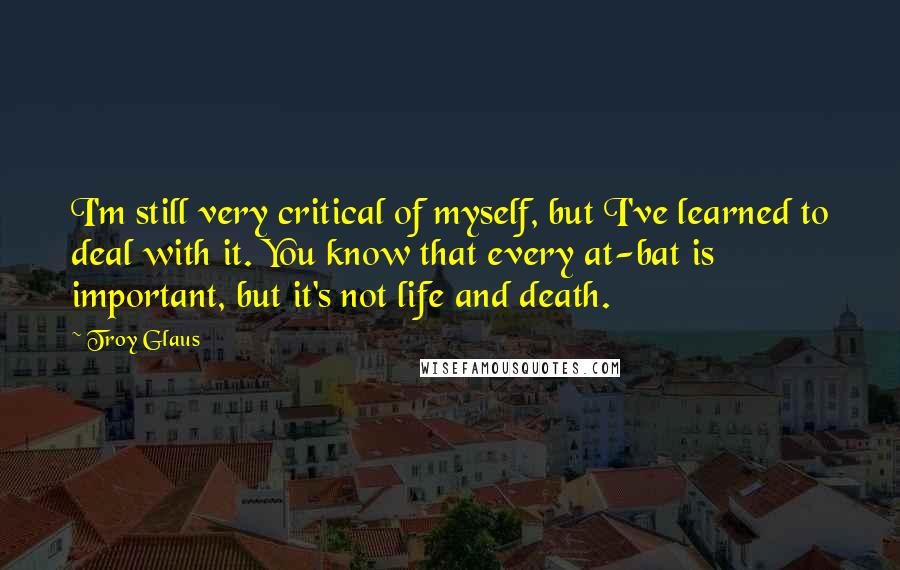 Troy Glaus Quotes: I'm still very critical of myself, but I've learned to deal with it. You know that every at-bat is important, but it's not life and death.