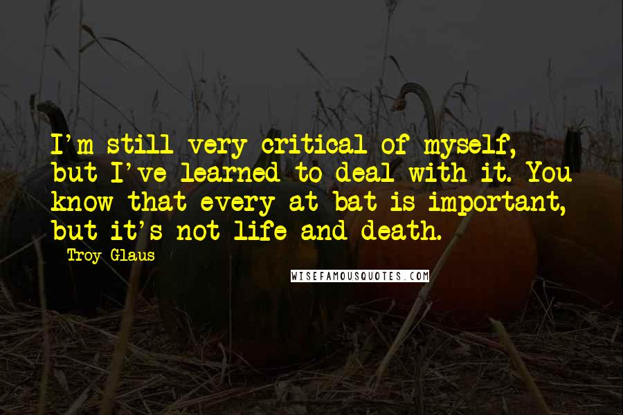 Troy Glaus Quotes: I'm still very critical of myself, but I've learned to deal with it. You know that every at-bat is important, but it's not life and death.