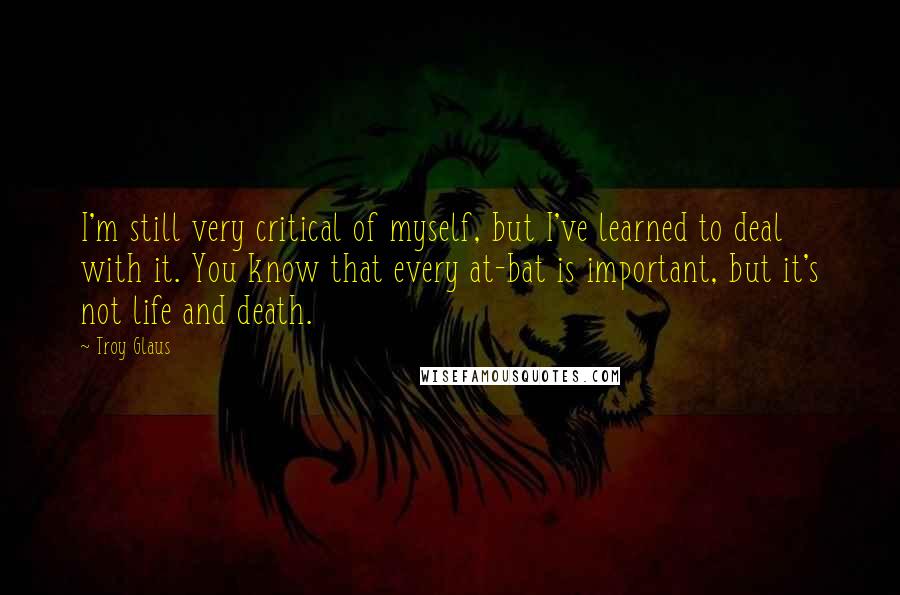 Troy Glaus Quotes: I'm still very critical of myself, but I've learned to deal with it. You know that every at-bat is important, but it's not life and death.