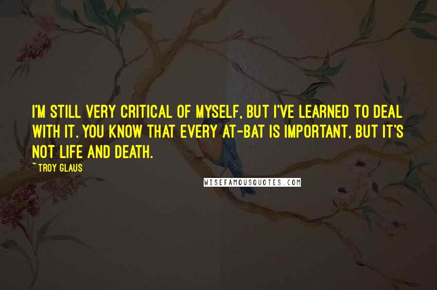 Troy Glaus Quotes: I'm still very critical of myself, but I've learned to deal with it. You know that every at-bat is important, but it's not life and death.