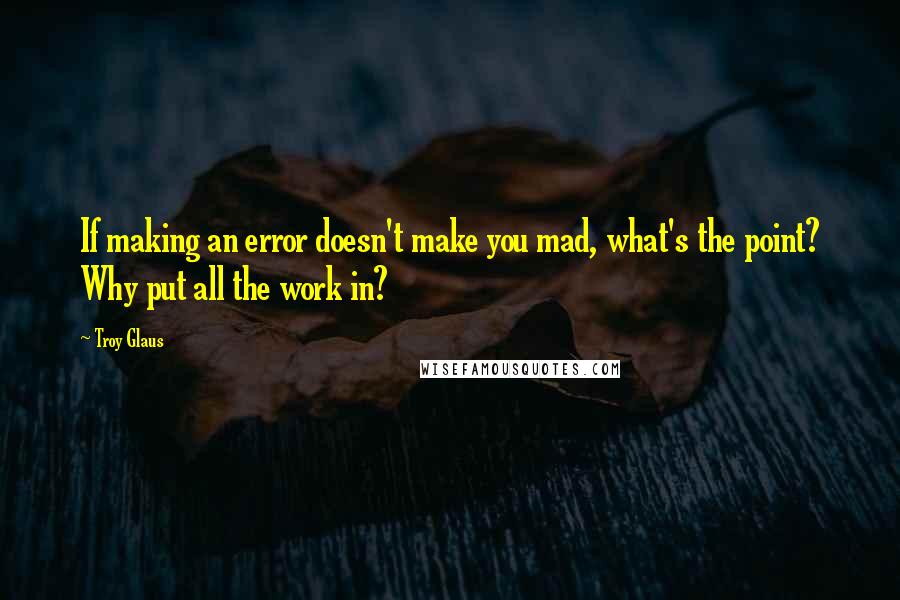 Troy Glaus Quotes: If making an error doesn't make you mad, what's the point? Why put all the work in?