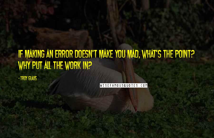 Troy Glaus Quotes: If making an error doesn't make you mad, what's the point? Why put all the work in?