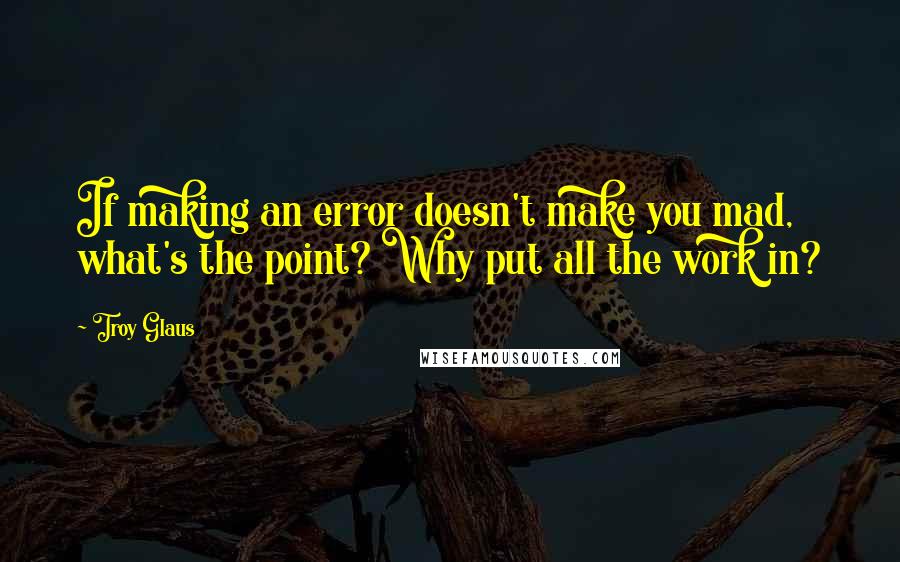 Troy Glaus Quotes: If making an error doesn't make you mad, what's the point? Why put all the work in?