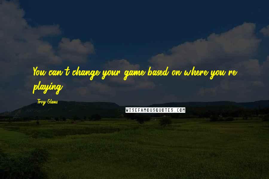 Troy Glaus Quotes: You can't change your game based on where you're playing.