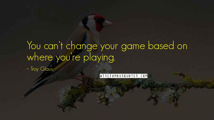 Troy Glaus Quotes: You can't change your game based on where you're playing.
