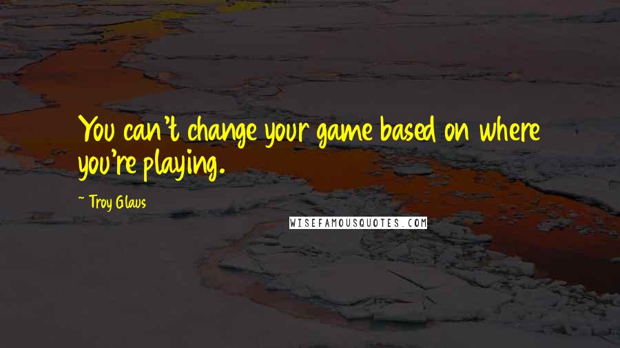 Troy Glaus Quotes: You can't change your game based on where you're playing.