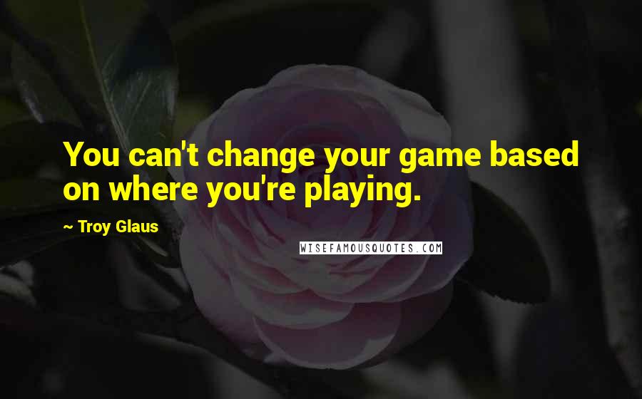 Troy Glaus Quotes: You can't change your game based on where you're playing.
