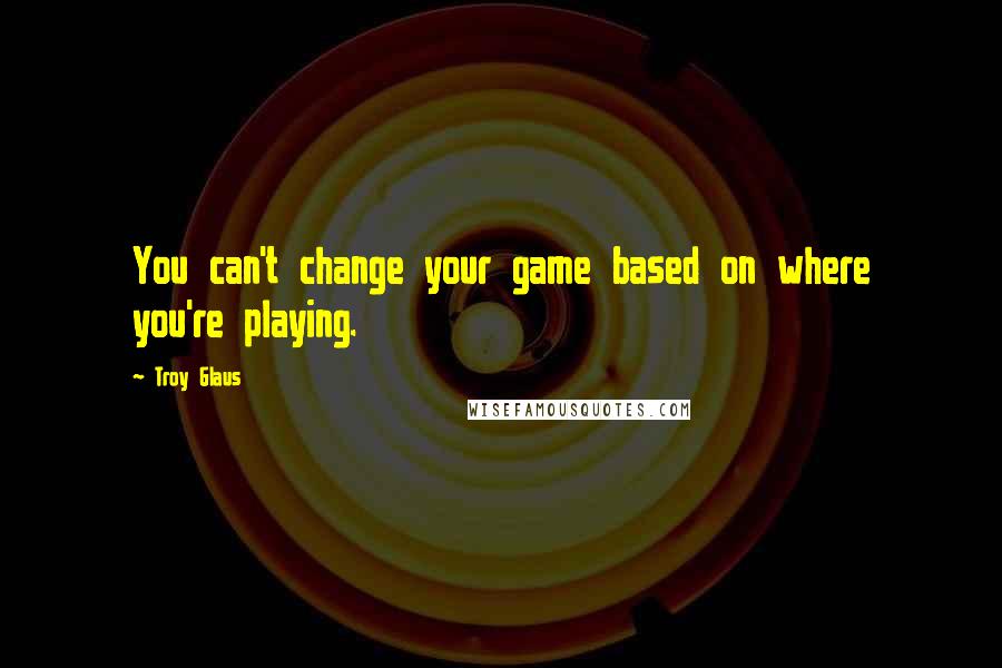 Troy Glaus Quotes: You can't change your game based on where you're playing.