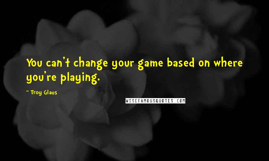 Troy Glaus Quotes: You can't change your game based on where you're playing.
