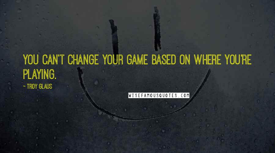 Troy Glaus Quotes: You can't change your game based on where you're playing.
