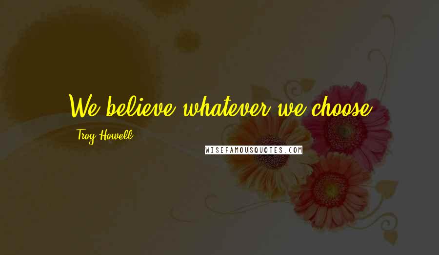 Troy Howell Quotes: We believe whatever we choose