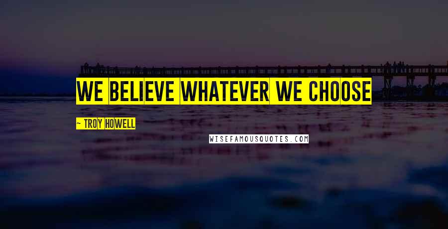 Troy Howell Quotes: We believe whatever we choose