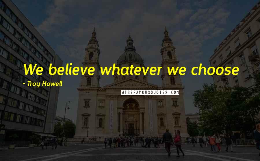 Troy Howell Quotes: We believe whatever we choose