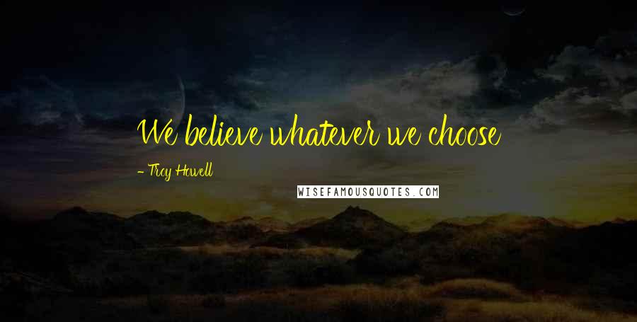 Troy Howell Quotes: We believe whatever we choose