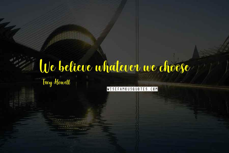 Troy Howell Quotes: We believe whatever we choose