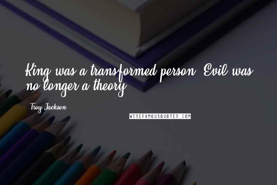 Troy Jackson Quotes: King was a transformed person. Evil was no longer a theory.