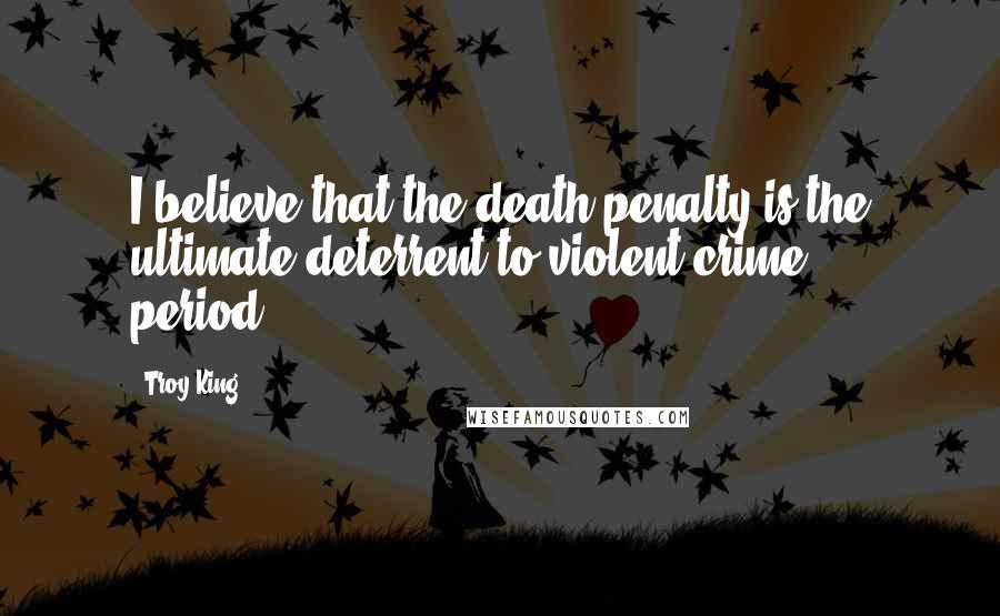 Troy King Quotes: I believe that the death penalty is the ultimate deterrent to violent crime ... period.