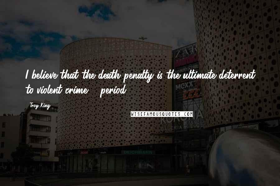 Troy King Quotes: I believe that the death penalty is the ultimate deterrent to violent crime ... period.