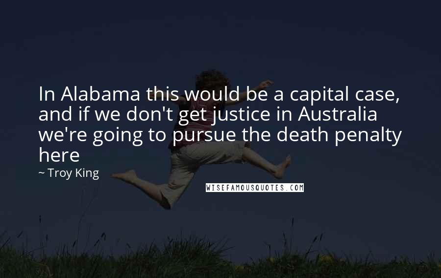 Troy King Quotes: In Alabama this would be a capital case, and if we don't get justice in Australia we're going to pursue the death penalty here