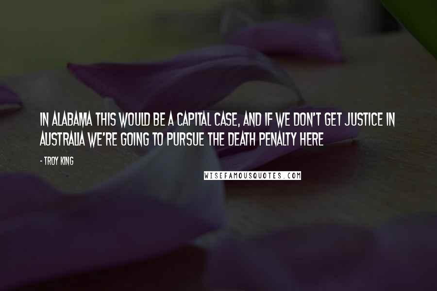 Troy King Quotes: In Alabama this would be a capital case, and if we don't get justice in Australia we're going to pursue the death penalty here