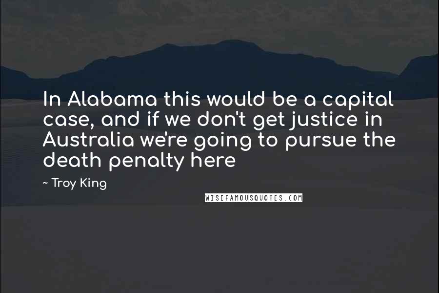 Troy King Quotes: In Alabama this would be a capital case, and if we don't get justice in Australia we're going to pursue the death penalty here