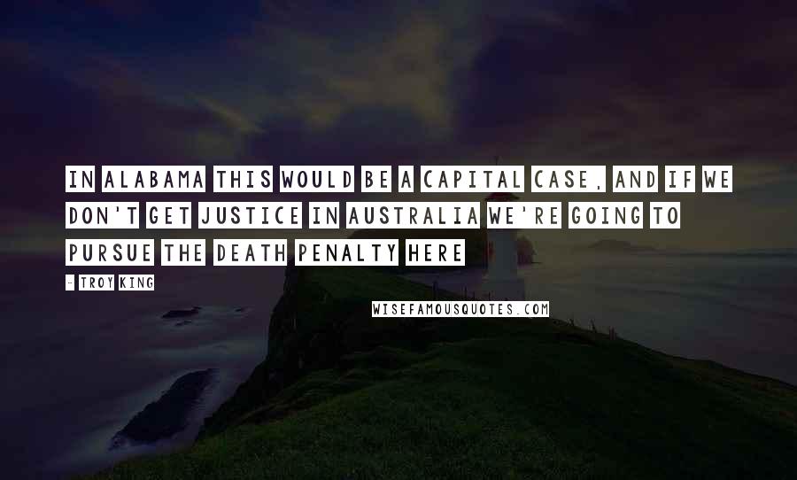 Troy King Quotes: In Alabama this would be a capital case, and if we don't get justice in Australia we're going to pursue the death penalty here