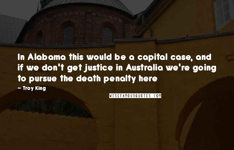 Troy King Quotes: In Alabama this would be a capital case, and if we don't get justice in Australia we're going to pursue the death penalty here