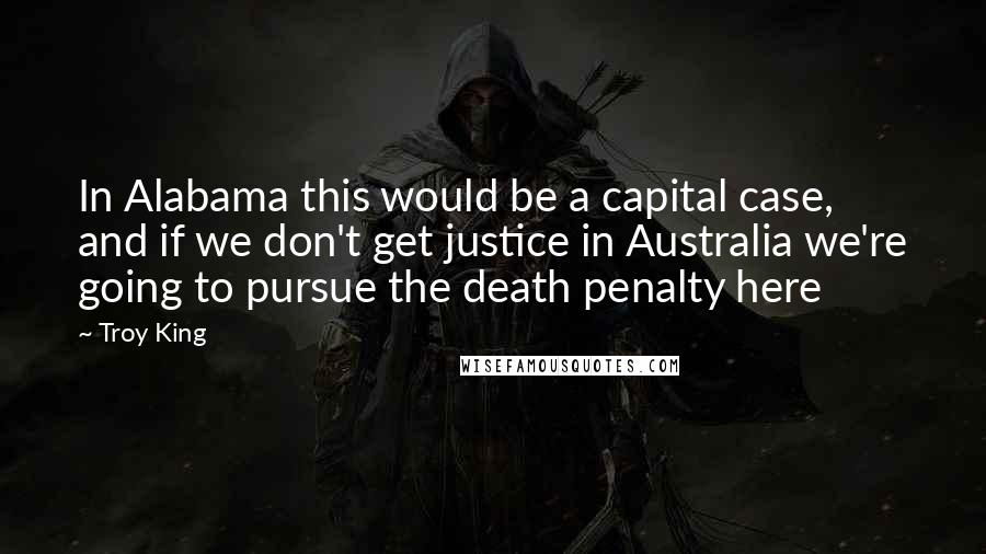 Troy King Quotes: In Alabama this would be a capital case, and if we don't get justice in Australia we're going to pursue the death penalty here