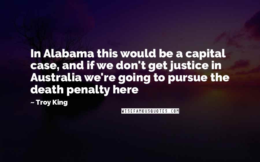 Troy King Quotes: In Alabama this would be a capital case, and if we don't get justice in Australia we're going to pursue the death penalty here
