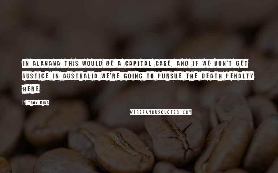 Troy King Quotes: In Alabama this would be a capital case, and if we don't get justice in Australia we're going to pursue the death penalty here