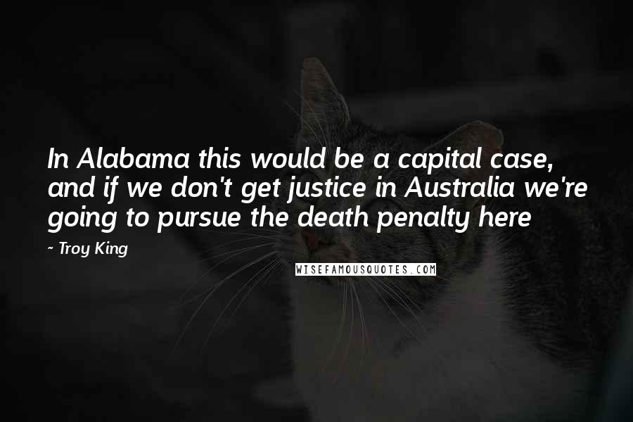 Troy King Quotes: In Alabama this would be a capital case, and if we don't get justice in Australia we're going to pursue the death penalty here