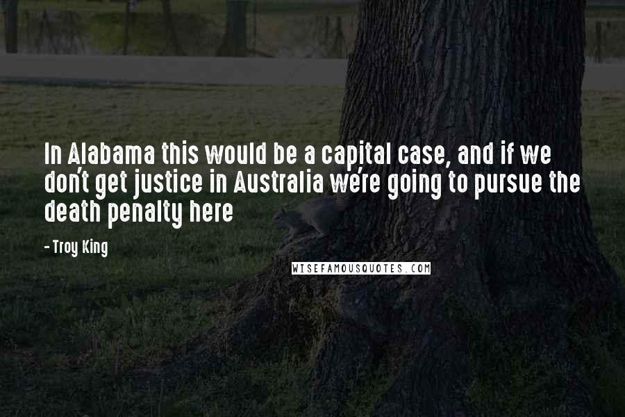 Troy King Quotes: In Alabama this would be a capital case, and if we don't get justice in Australia we're going to pursue the death penalty here