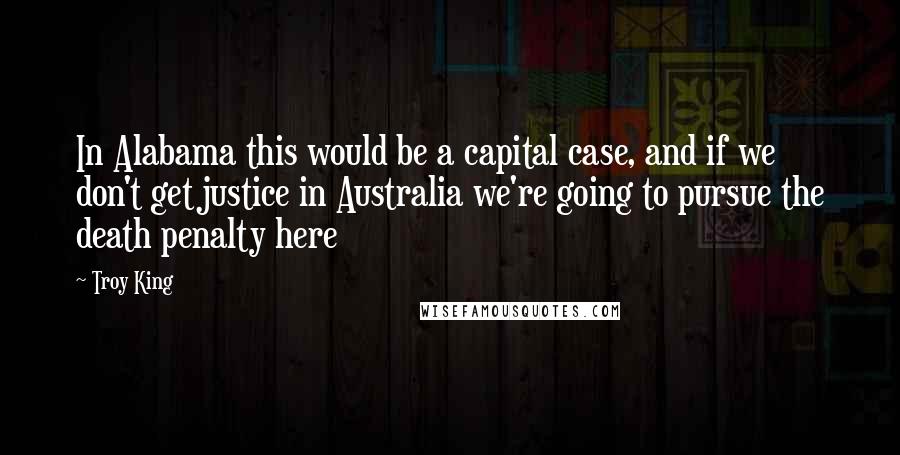 Troy King Quotes: In Alabama this would be a capital case, and if we don't get justice in Australia we're going to pursue the death penalty here