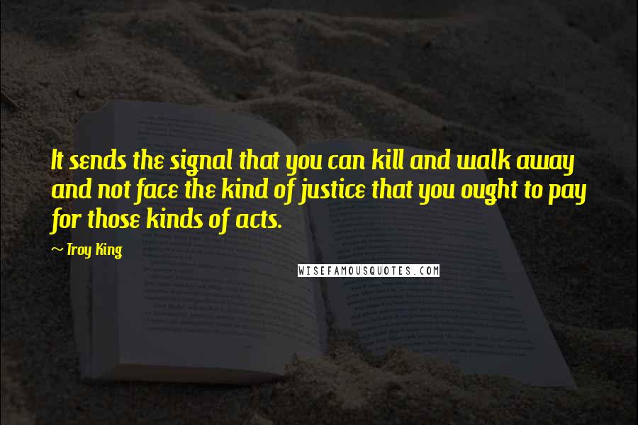 Troy King Quotes: It sends the signal that you can kill and walk away and not face the kind of justice that you ought to pay for those kinds of acts.