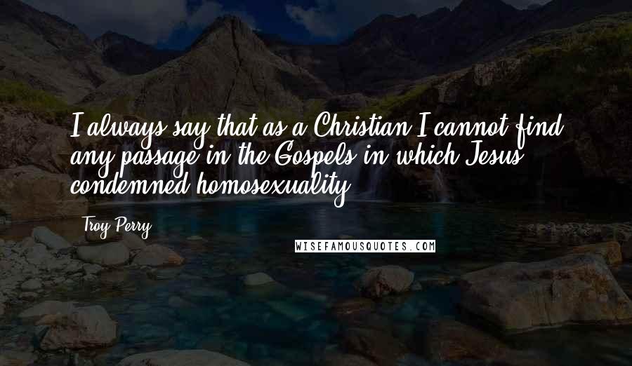 Troy Perry Quotes: I always say that as a Christian I cannot find any passage in the Gospels in which Jesus condemned homosexuality.