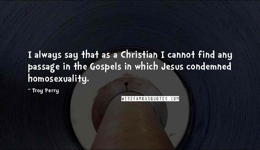 Troy Perry Quotes: I always say that as a Christian I cannot find any passage in the Gospels in which Jesus condemned homosexuality.