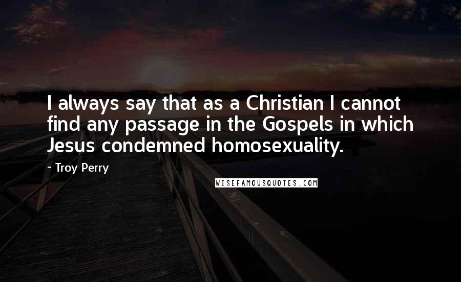 Troy Perry Quotes: I always say that as a Christian I cannot find any passage in the Gospels in which Jesus condemned homosexuality.