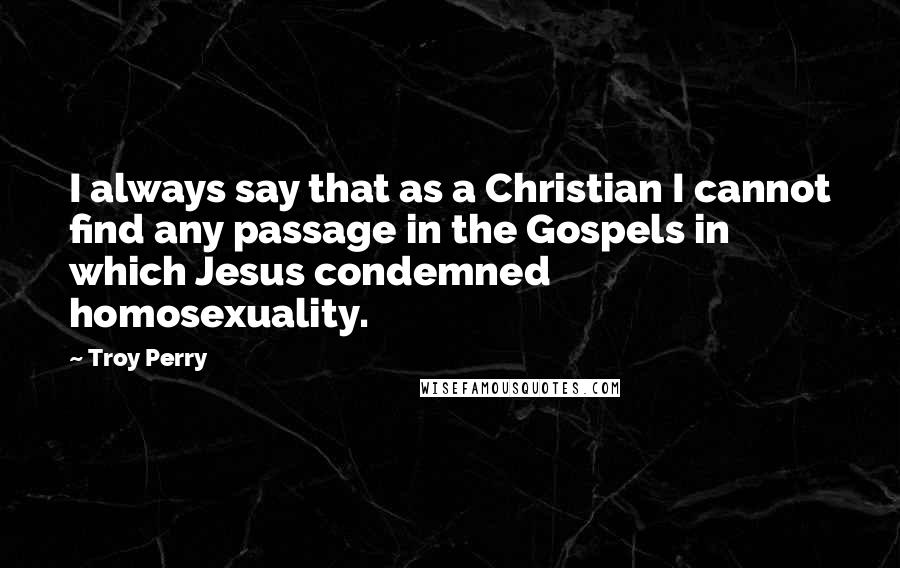 Troy Perry Quotes: I always say that as a Christian I cannot find any passage in the Gospels in which Jesus condemned homosexuality.