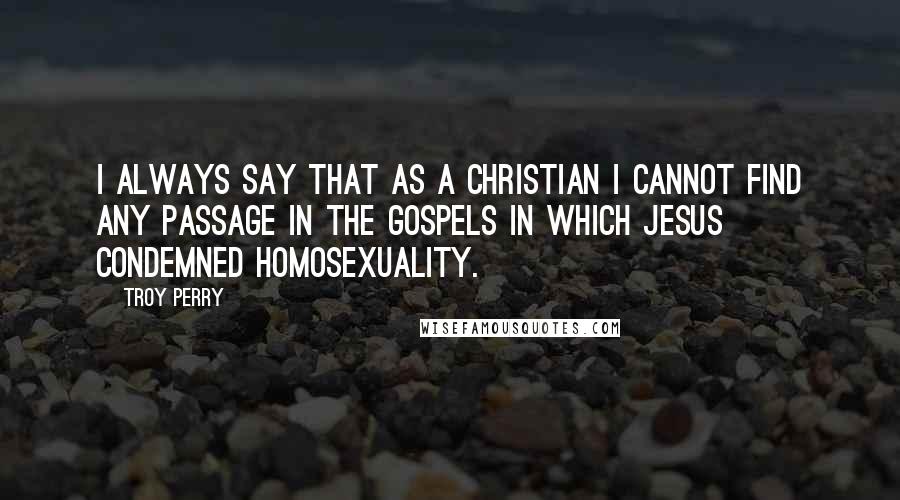 Troy Perry Quotes: I always say that as a Christian I cannot find any passage in the Gospels in which Jesus condemned homosexuality.