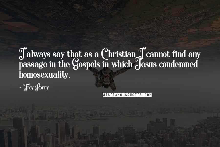 Troy Perry Quotes: I always say that as a Christian I cannot find any passage in the Gospels in which Jesus condemned homosexuality.