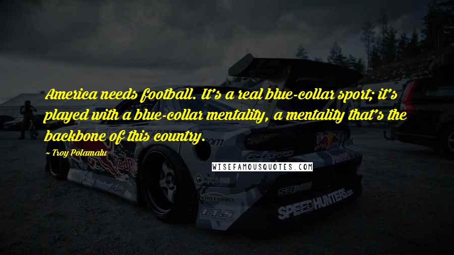 Troy Polamalu Quotes: America needs football. It's a real blue-collar sport; it's played with a blue-collar mentality, a mentality that's the backbone of this country.